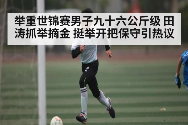 举重世锦赛男子九十六公斤级 田涛抓举摘金 挺举开把保守引热议 | kaiyun sports