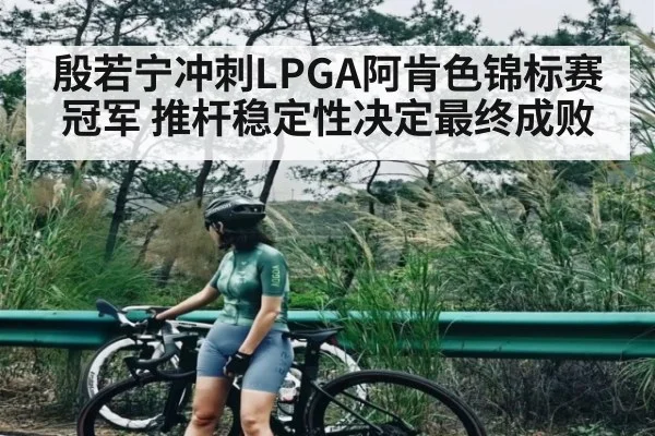 殷若宁冲刺LPGA阿肯色锦标赛冠军 推杆稳定性决定最终成败 | kaiyun sports