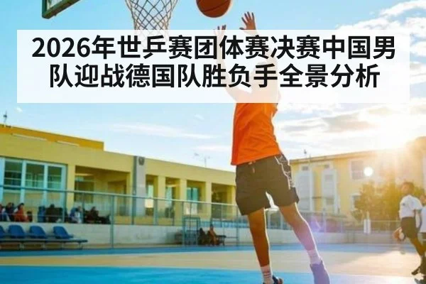 2026年世乒赛团体赛决赛中国男队迎战德国队胜负手全景分析 | kaiyun sports